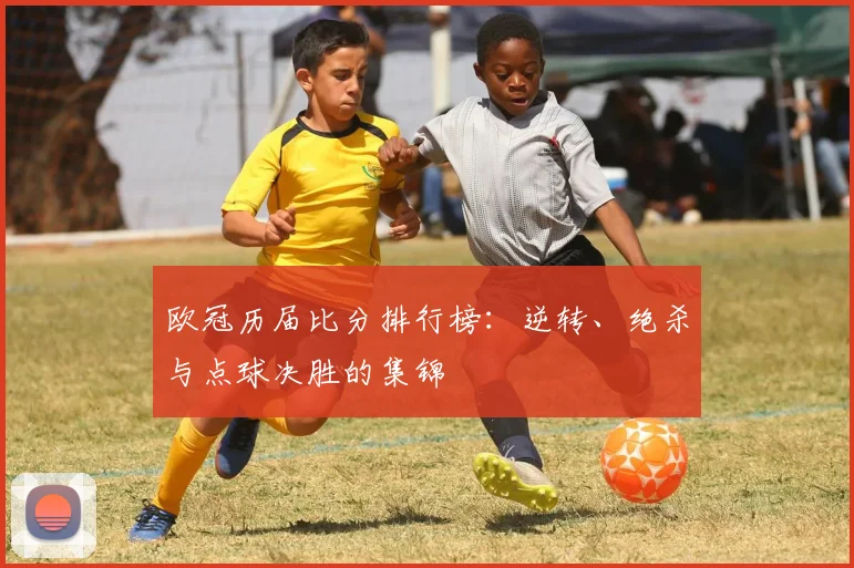 欧冠历届比分排行榜：逆转、绝杀与点球决胜的集锦