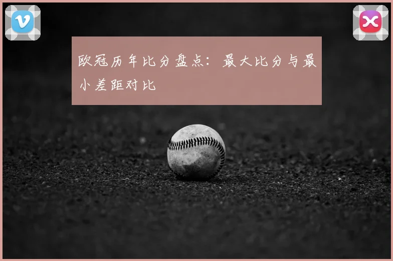 欧冠历年比分盘点：最大比分与最小差距对比