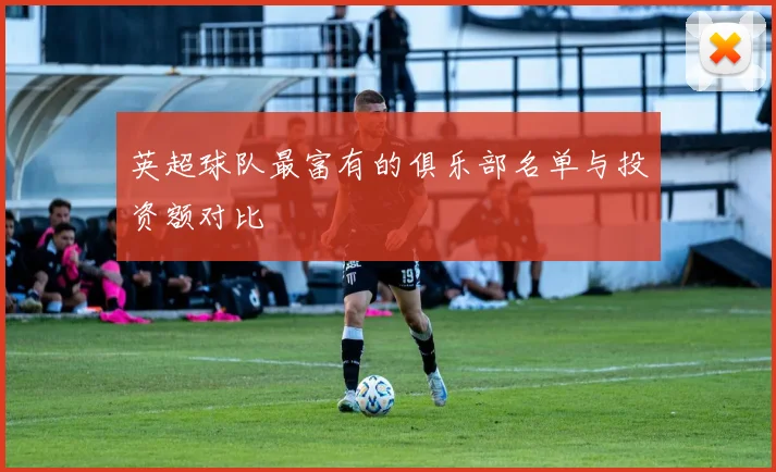 英超球队最富有的俱乐部名单与投资额对比