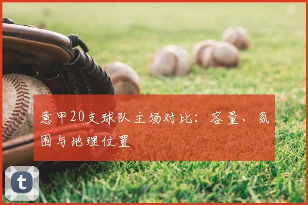 意甲20支球队主场对比:容量、氛围与地理位置