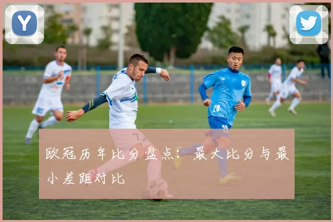 欧冠历年比分盘点：最大比分与最小差距对比