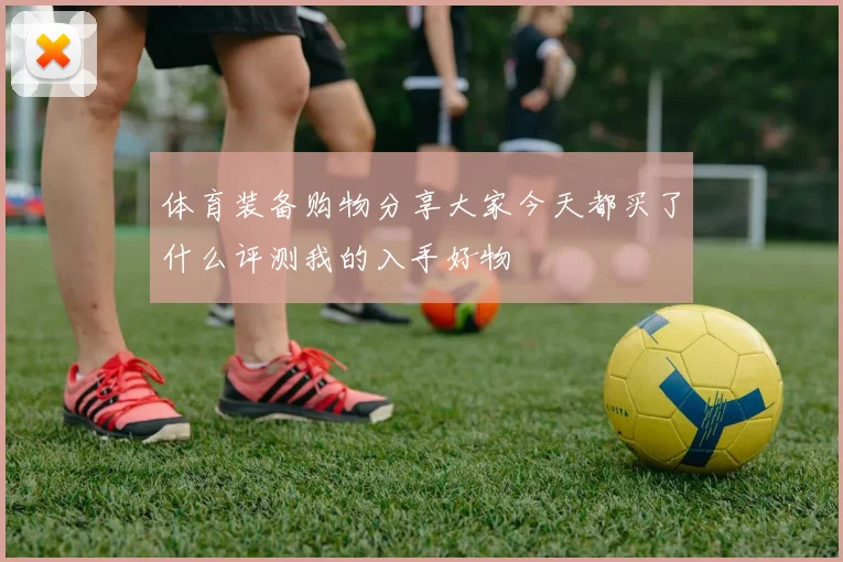 体育装备购物分享大家今天都买了什么评测我的入手好物